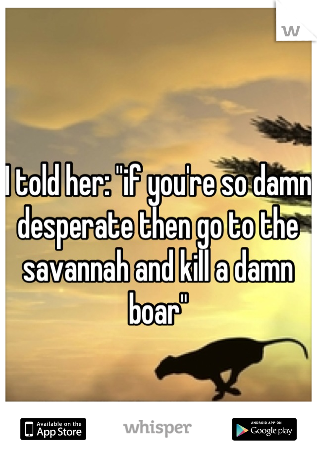 I told her: "if you're so damn desperate then go to the savannah and kill a damn boar"