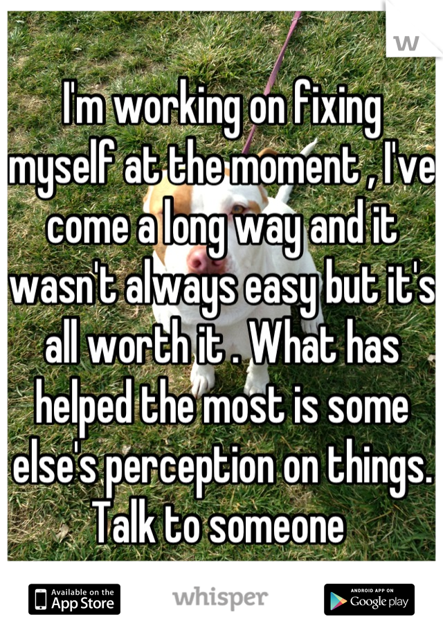 I'm working on fixing myself at the moment , I've come a long way and it wasn't always easy but it's all worth it . What has helped the most is some else's perception on things. Talk to someone 