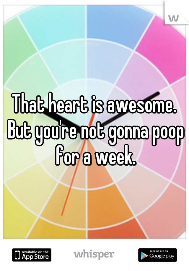 That heart is awesome. But you're not gonna poop for a week.