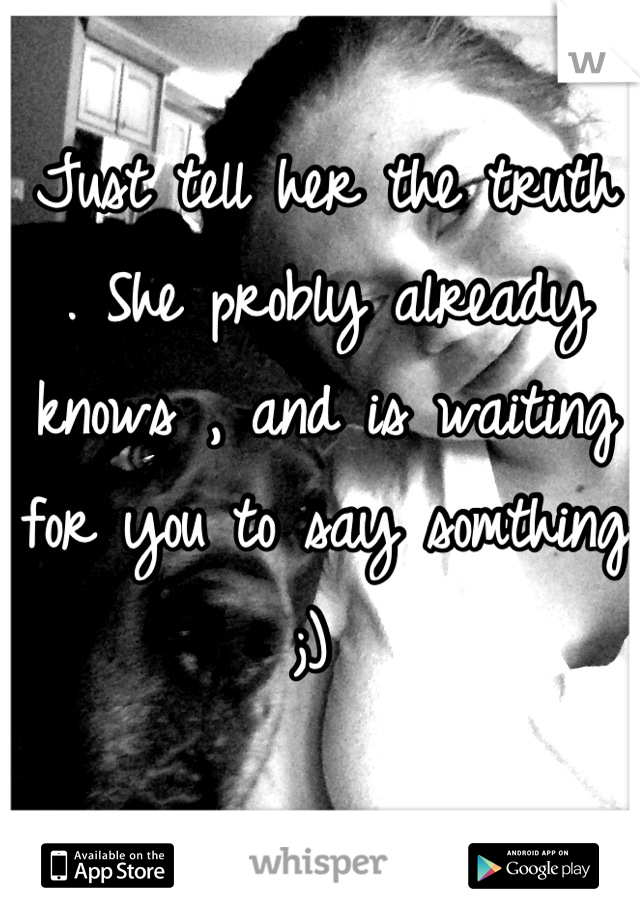 Just tell her the truth . She probly already knows , and is waiting for you to say somthing ;) 