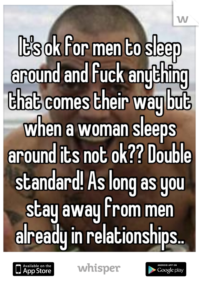 It's ok for men to sleep around and fuck anything that comes their way but when a woman sleeps around its not ok?? Double standard! As long as you stay away from men already in relationships..