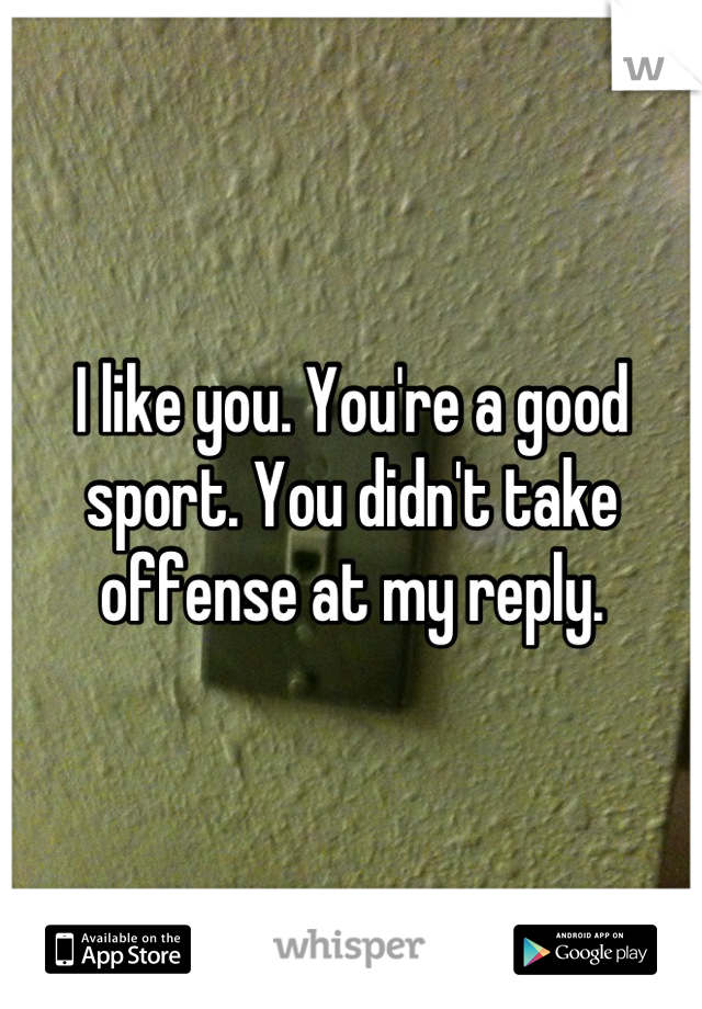 I like you. You're a good sport. You didn't take offense at my reply.