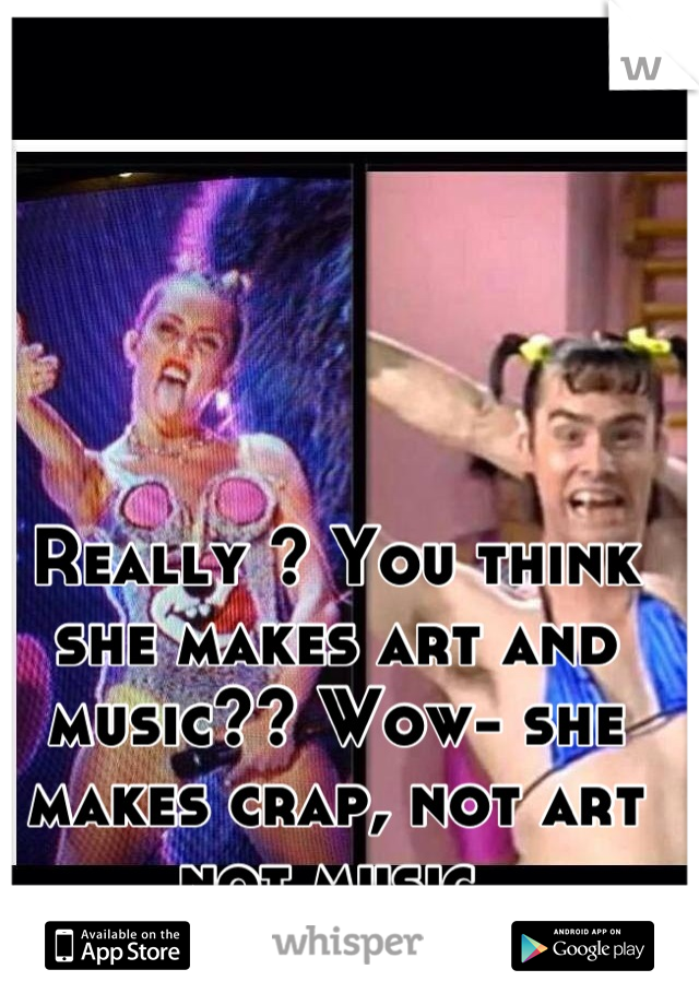 Really ? You think she makes art and music?? Wow- she makes crap, not art not music 