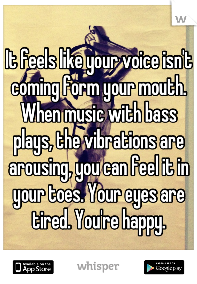 It feels like your voice isn't coming form your mouth. When music with bass plays, the vibrations are arousing, you can feel it in your toes. Your eyes are tired. You're happy.