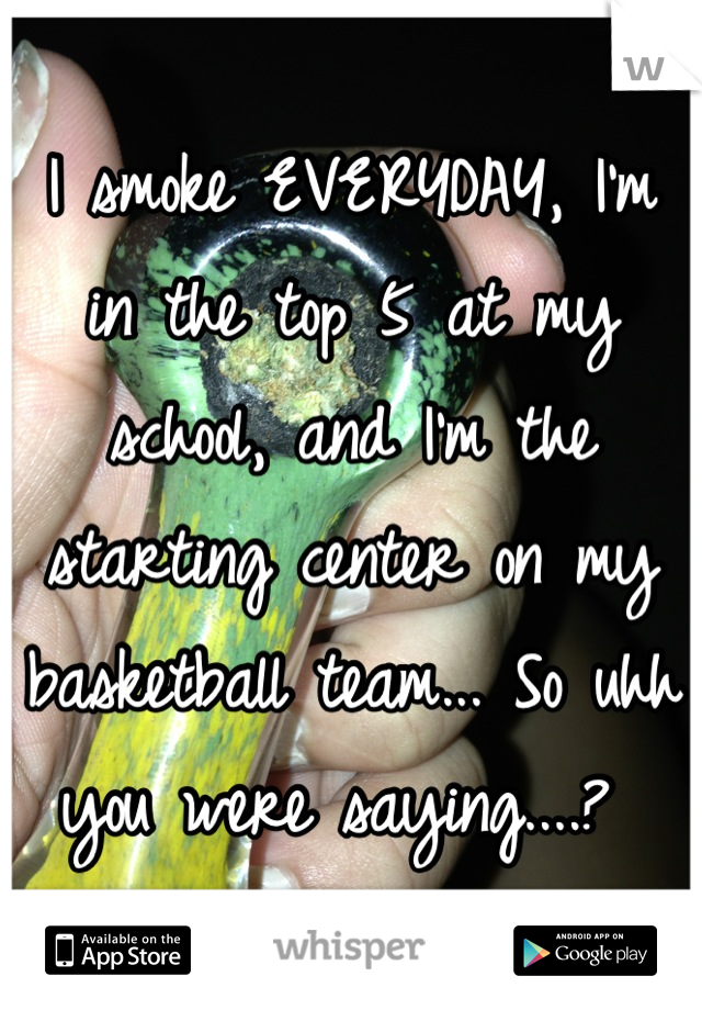 I smoke EVERYDAY, I'm in the top 5 at my school, and I'm the starting center on my basketball team... So uhh you were saying....? 