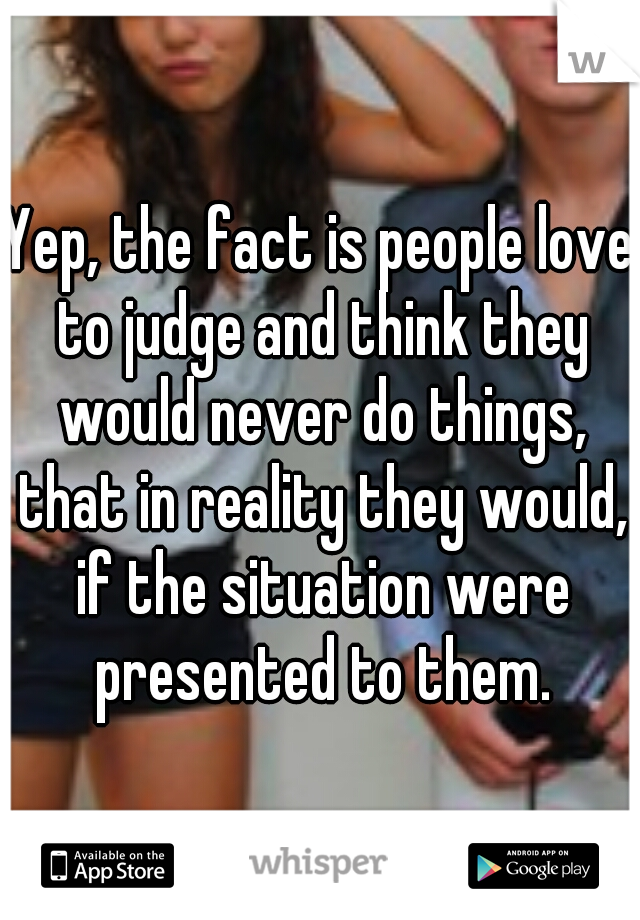 Yep, the fact is people love to judge and think they would never do things, that in reality they would, if the situation were presented to them.