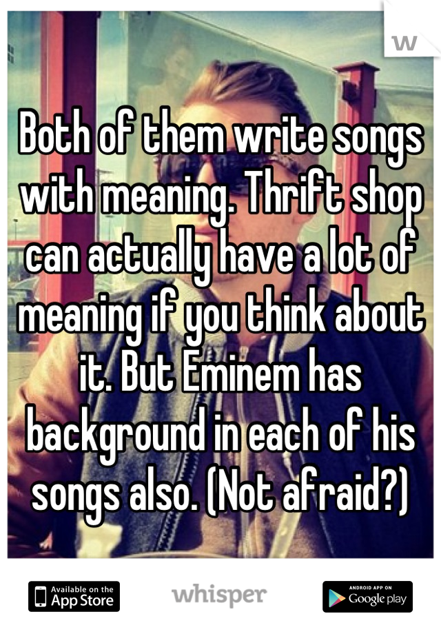 Both of them write songs with meaning. Thrift shop can actually have a lot of meaning if you think about it. But Eminem has background in each of his songs also. (Not afraid?)