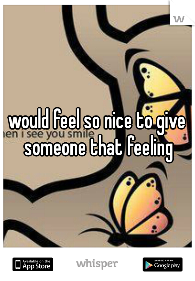 would feel so nice to give someone that feeling