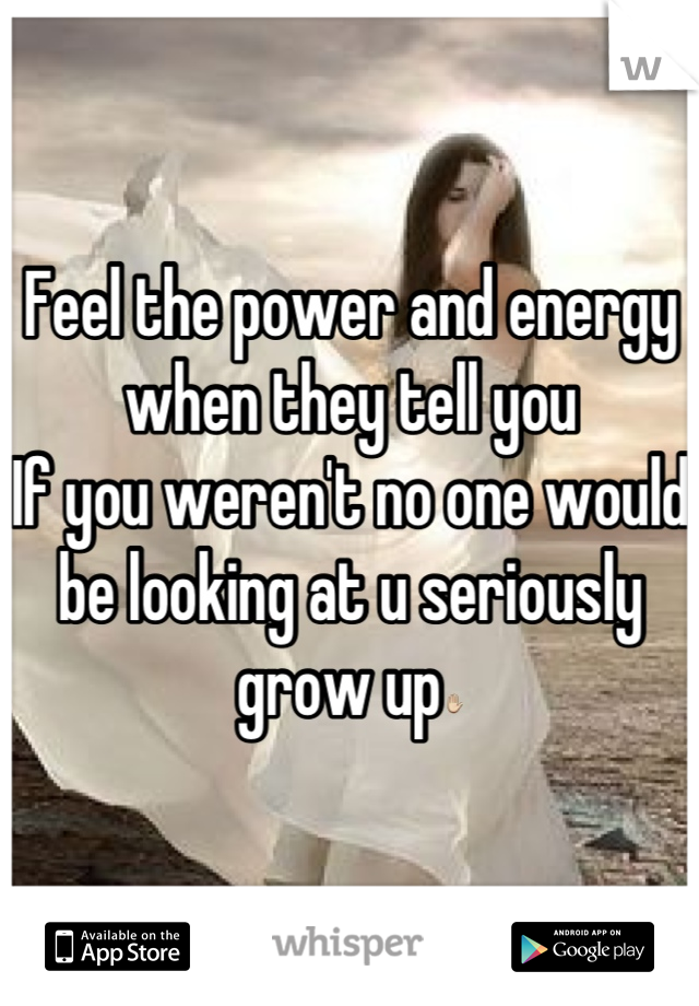 Feel the power and energy when they tell you 
If you weren't no one would be looking at u seriously grow up✋