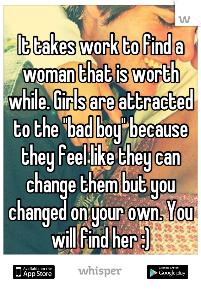 It takes work to find a woman that is worth while. Girls are attracted to the "bad boy" because they feel like they can change them but you changed on your own. You will find her :)