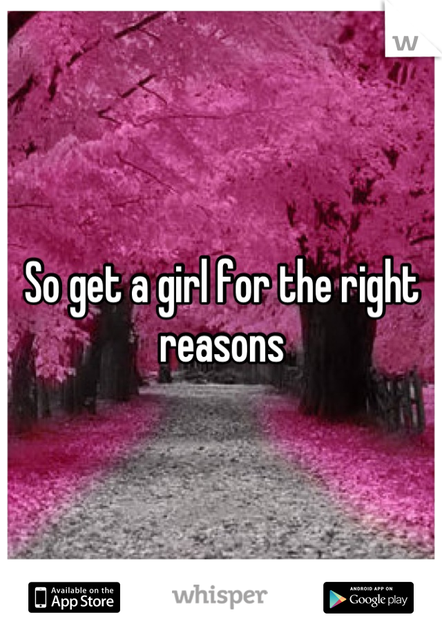 So get a girl for the right reasons