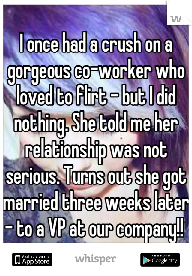 I once had a crush on a gorgeous co-worker who loved to flirt - but I did nothing. She told me her relationship was not serious. Turns out she got married three weeks later - to a VP at our company!! 
