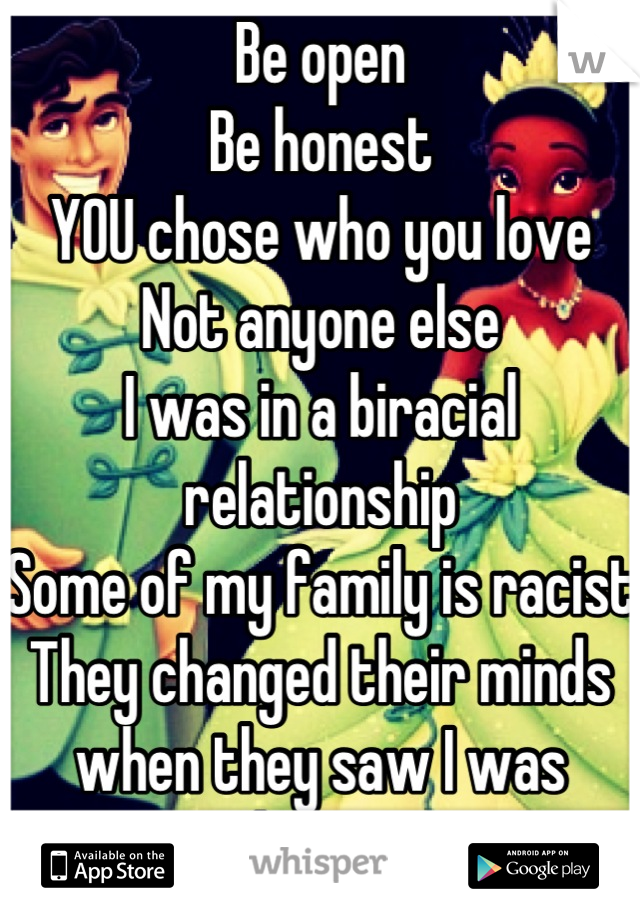 Be open
Be honest
YOU chose who you love
Not anyone else
I was in a biracial relationship
Some of my family is racist
They changed their minds when they saw I was happy