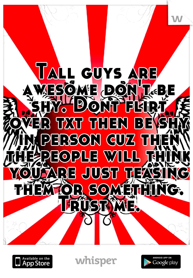 Tall guys are awesome don't be shy. Dont flirt over txt then be shy in person cuz then the people will think you are just teasing them or something. Trust me.
