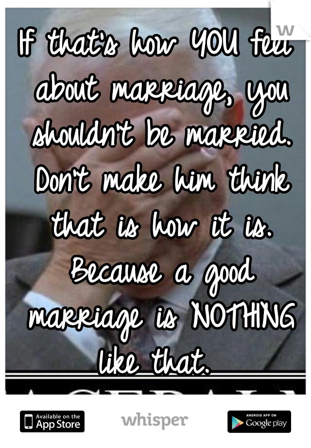 If that's how YOU feel about marriage, you shouldn't be married. Don't make him think that is how it is. Because a good marriage is NOTHING like that. 