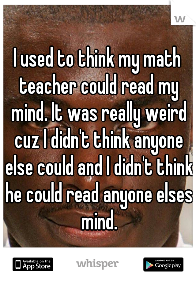 I used to think my math teacher could read my mind. It was really weird cuz I didn't think anyone else could and I didn't think he could read anyone elses mind.