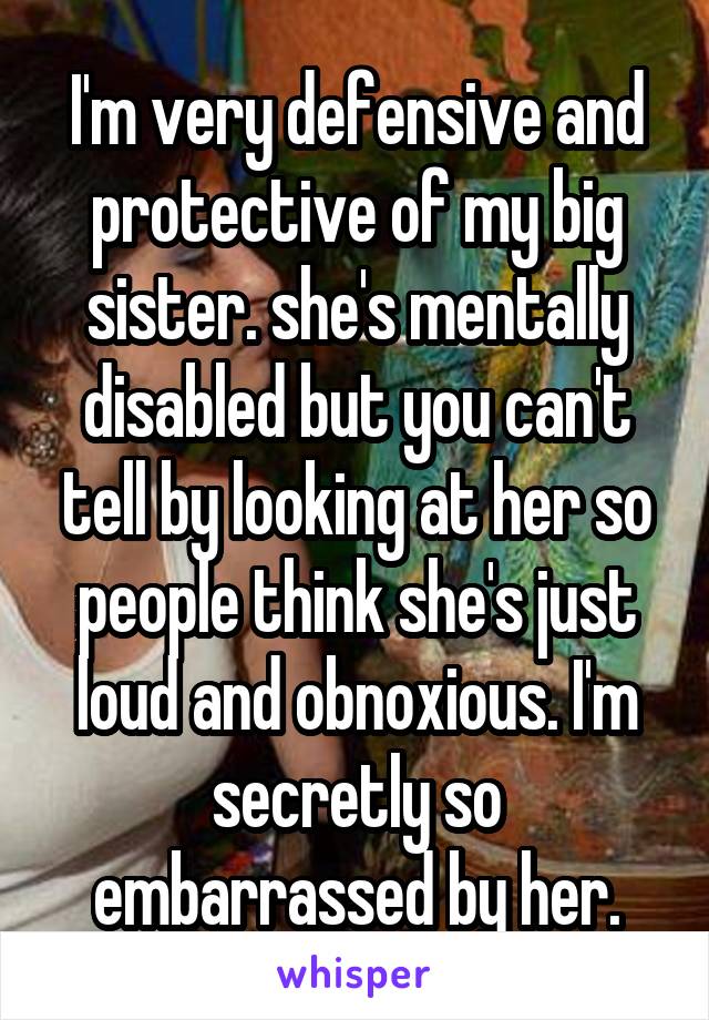 I'm very defensive and protective of my big sister. she's mentally disabled but you can't tell by looking at her so people think she's just loud and obnoxious. I'm secretly so embarrassed by her.