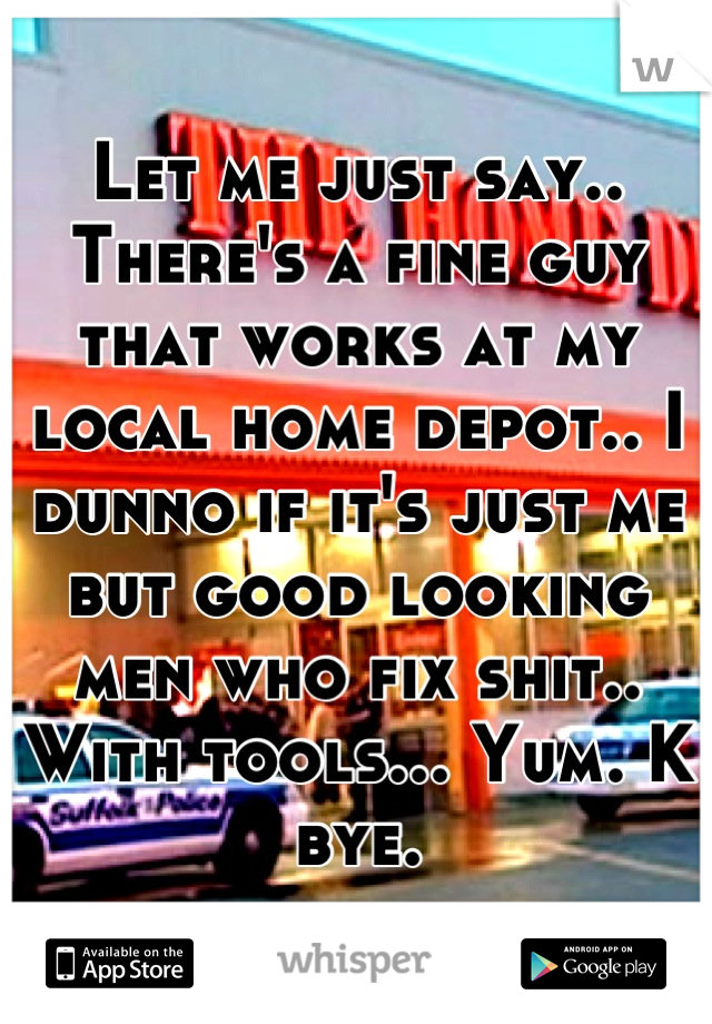 Let me just say.. There's a fine guy that works at my local home depot.. I dunno if it's just me but good looking men who fix shit.. With tools... Yum. K bye.
