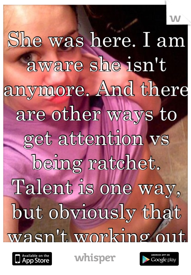 She was here. I am aware she isn't anymore. And there are other ways to get attention vs being ratchet. Talent is one way, but obviously that wasn't working out