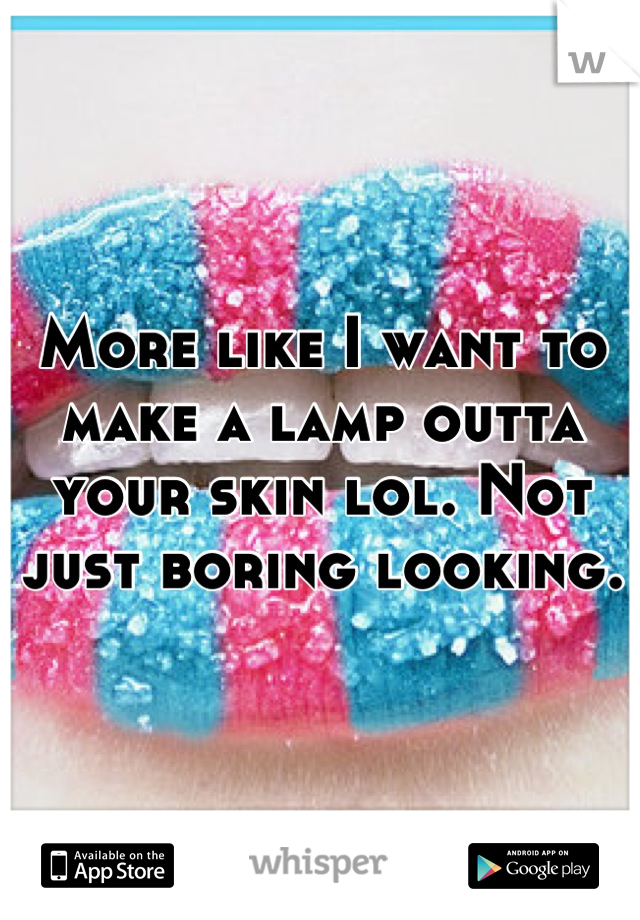 More like I want to make a lamp outta your skin lol. Not just boring looking.