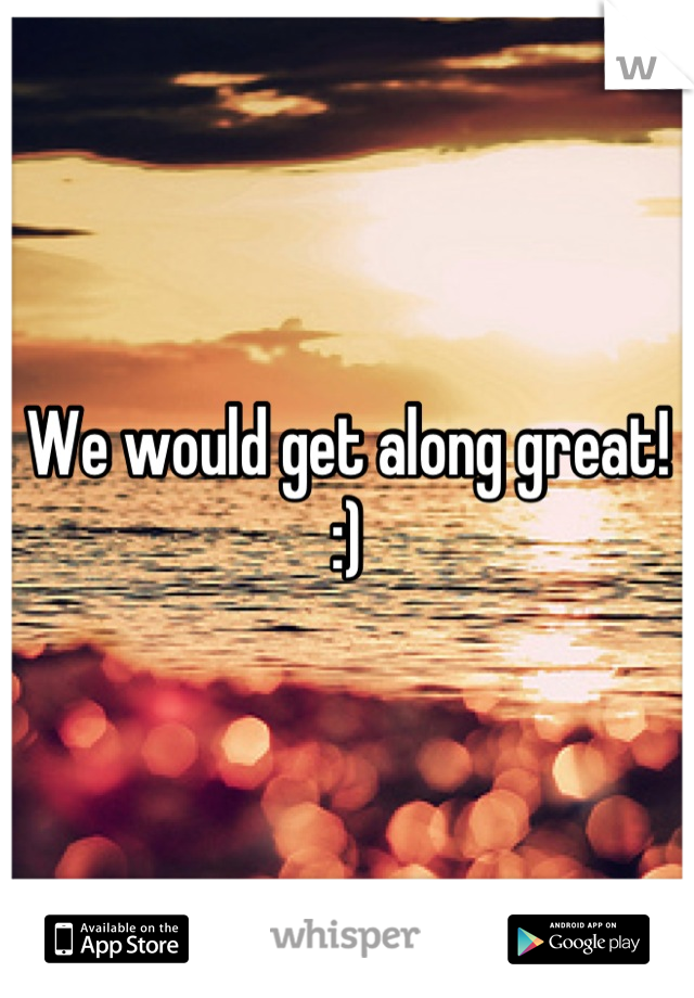 We would get along great! 
:)
