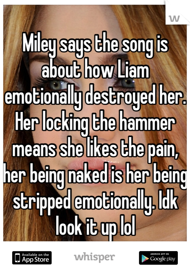 Miley says the song is about how Liam emotionally destroyed her. Her locking the hammer means she likes the pain, her being naked is her being stripped emotionally. Idk look it up lol
