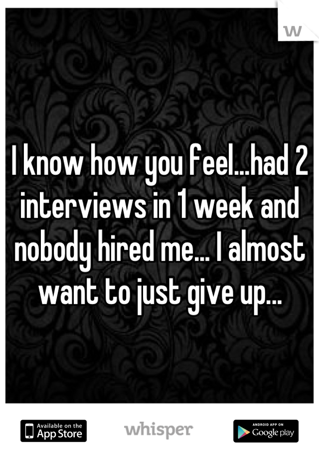 I know how you feel...had 2 interviews in 1 week and nobody hired me... I almost want to just give up...