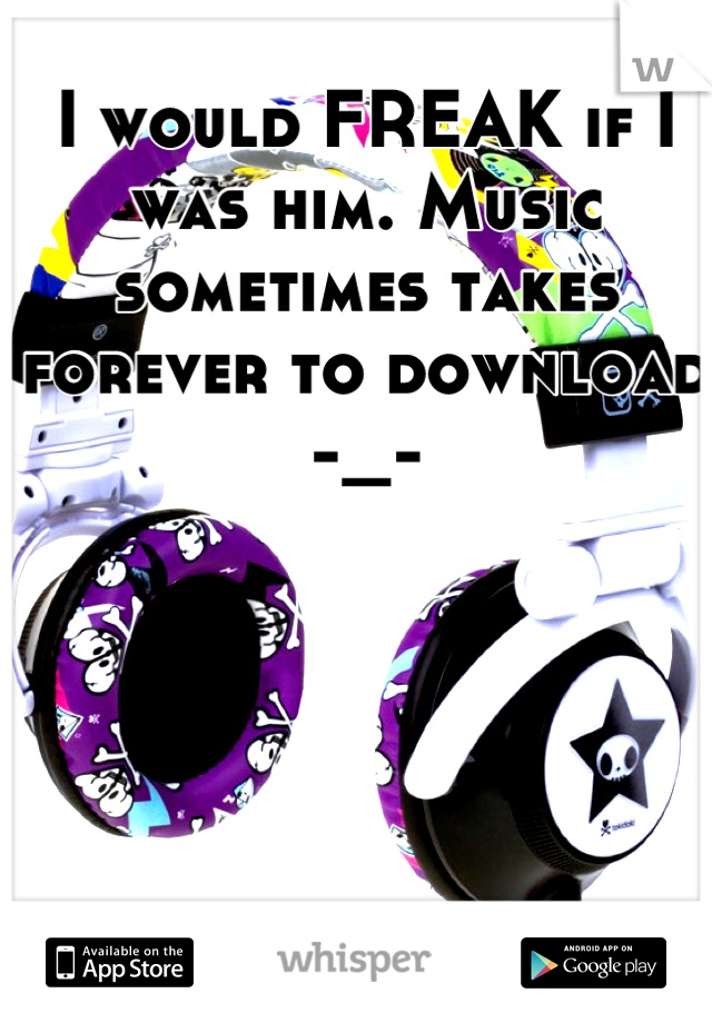 I would FREAK if I was him. Music sometimes takes forever to download -_-
