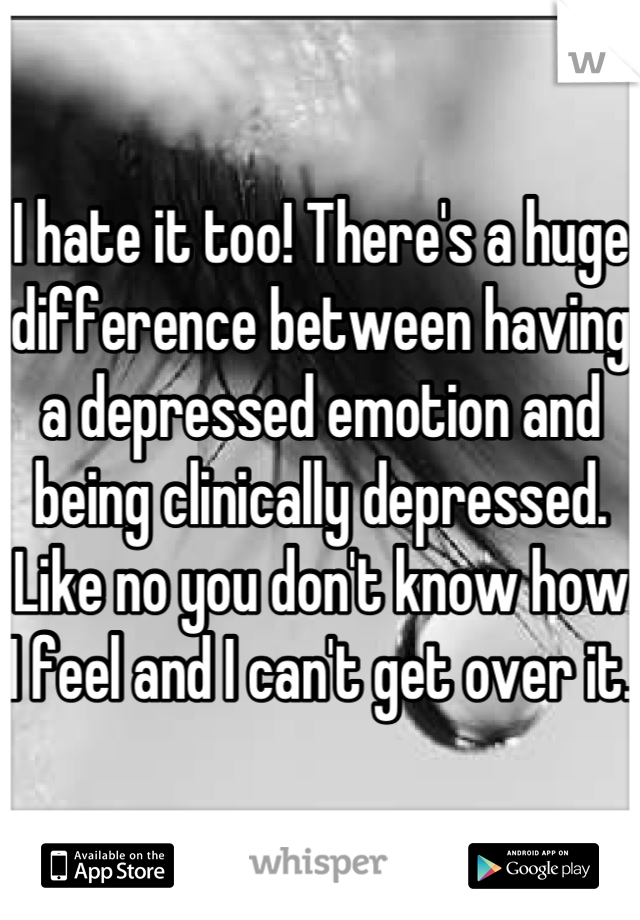 I hate it too! There's a huge difference between having a depressed emotion and being clinically depressed. Like no you don't know how I feel and I can't get over it.