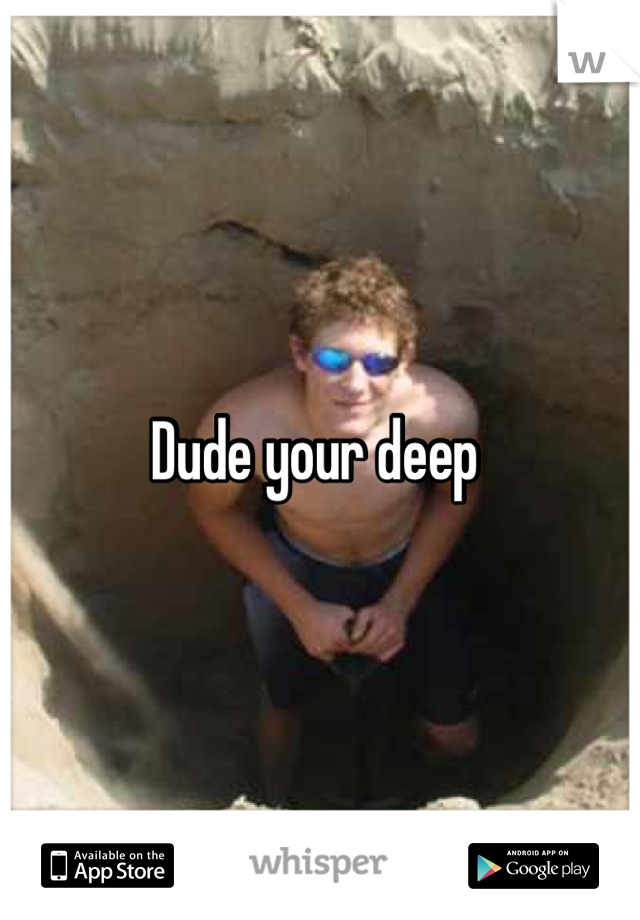 Dude your deep 
