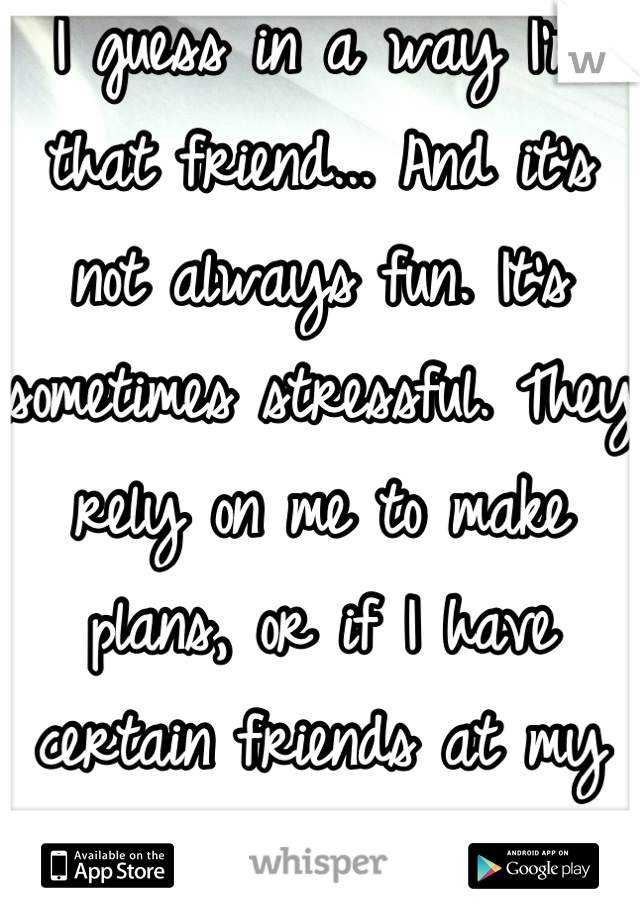 I guess in a way I'm that friend... And it's not always fun. It's sometimes stressful. They rely on me to make plans, or if I have certain friends at my house I feel one is always left out. 