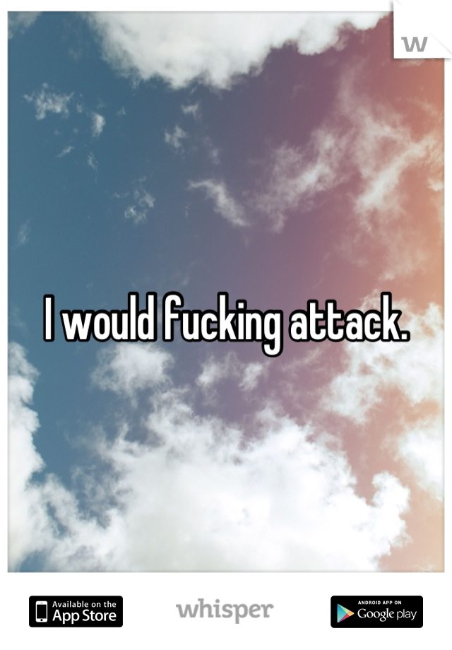 I would fucking attack.