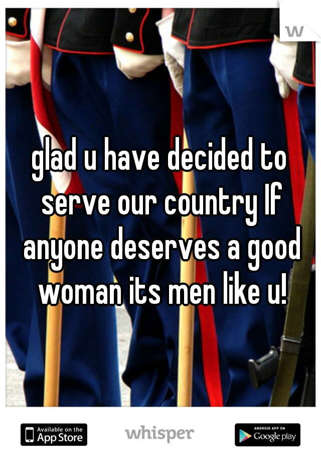 glad u have decided to serve our country If anyone deserves a good woman its men like u!
