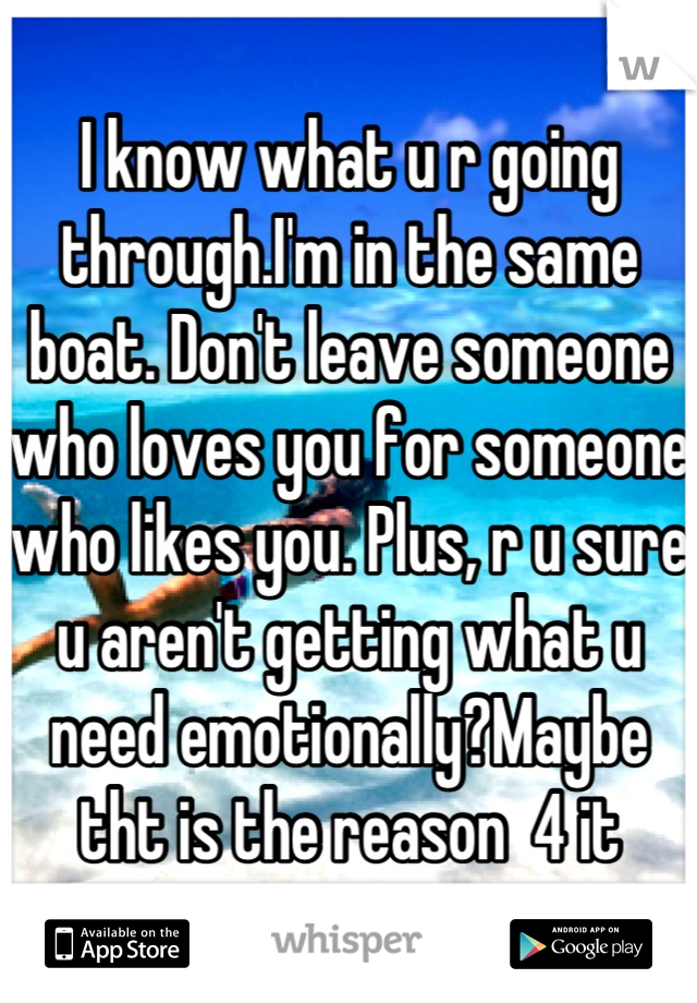 I know what u r going through.I'm in the same boat. Don't leave someone who loves you for someone who likes you. Plus, r u sure u aren't getting what u need emotionally?Maybe tht is the reason  4 it