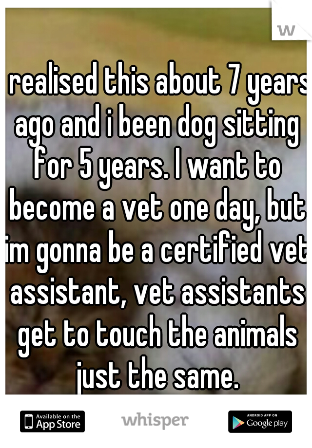 I realised this about 7 years ago and i been dog sitting for 5 years. I want to become a vet one day, but im gonna be a certified vet assistant, vet assistants get to touch the animals just the same.
