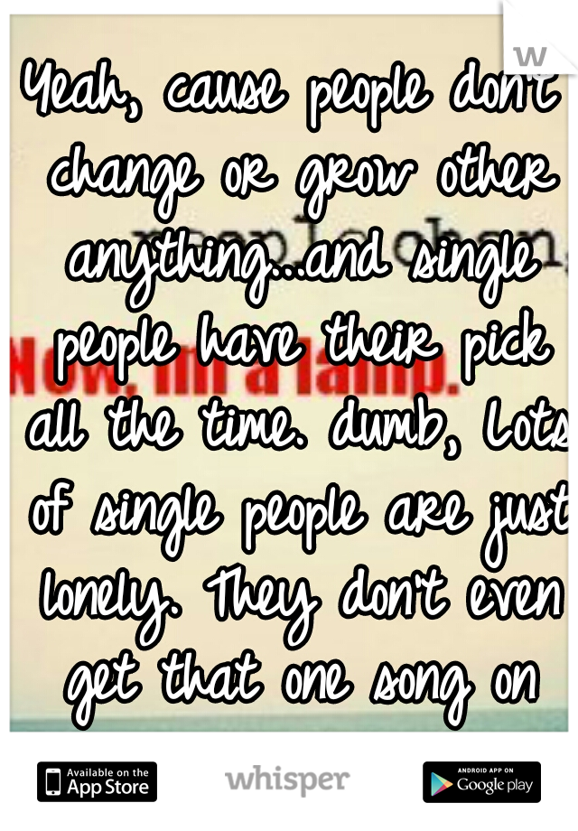 Yeah, cause people don't change or grow other anything...and single people have their pick all the time. dumb, Lots of single people are just lonely. They don't even get that one song on repeat.