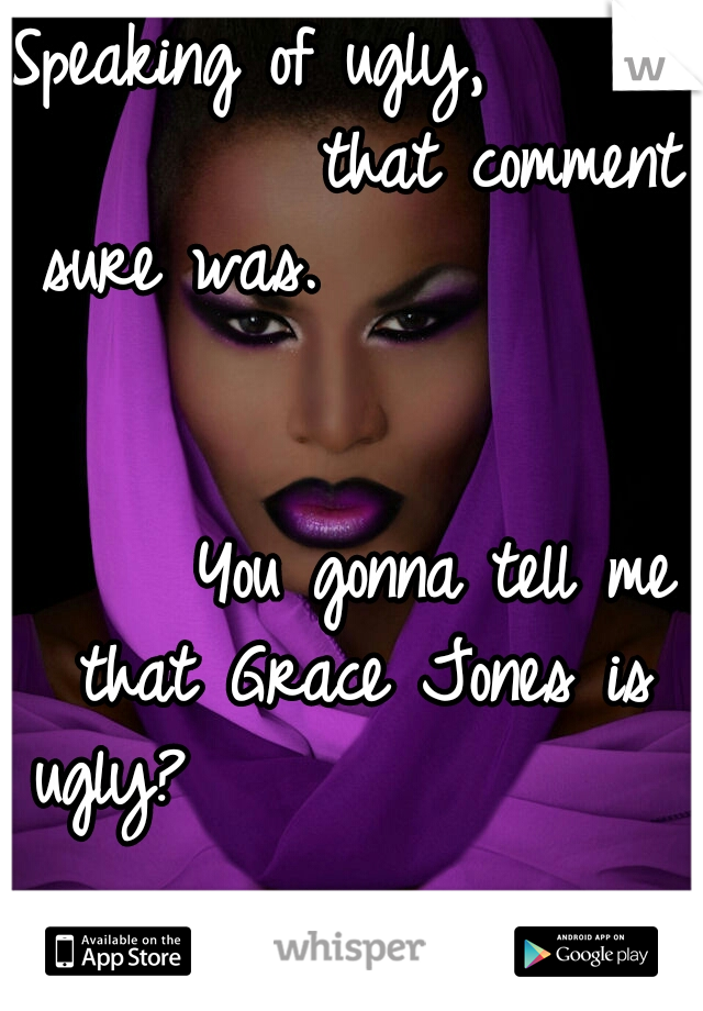 Speaking of ugly,               that comment sure was.                                                        You gonna tell me that Grace Jones is ugly?                                        Loser