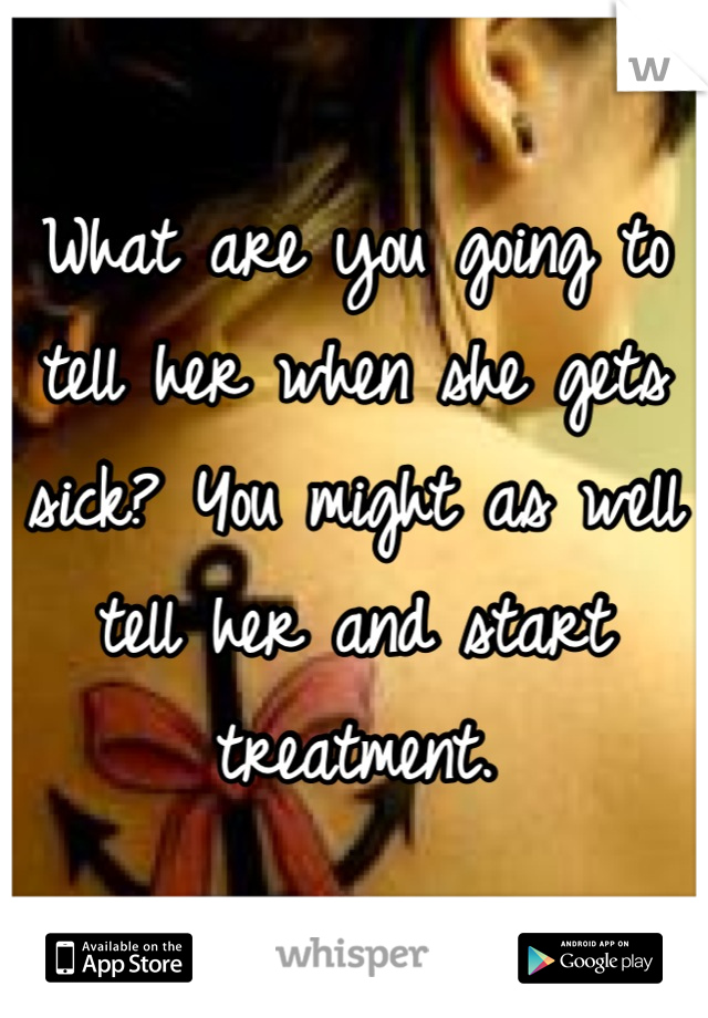 What are you going to tell her when she gets sick? You might as well tell her and start treatment.