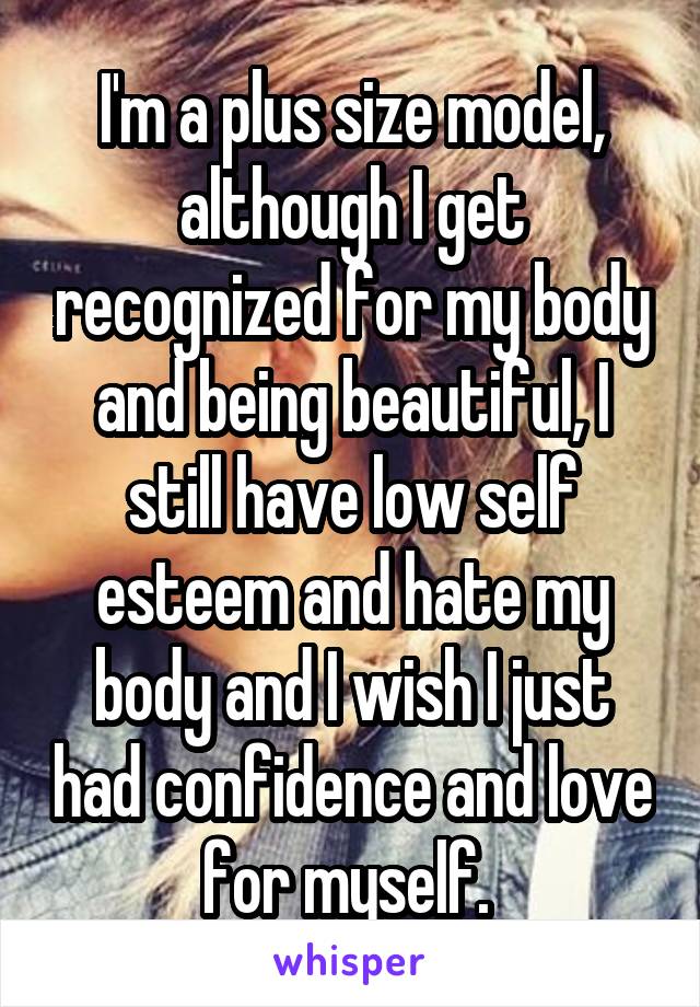I'm a plus size model, although I get recognized for my body and being beautiful, I still have low self esteem and hate my body and I wish I just had confidence and love for myself. 