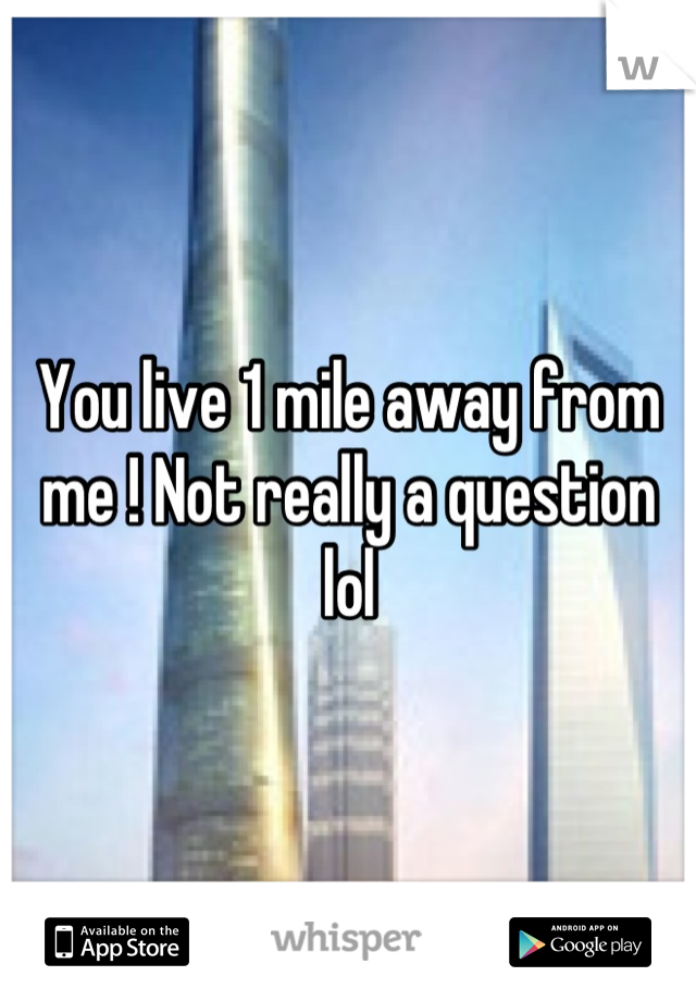 You live 1 mile away from me ! Not really a question lol