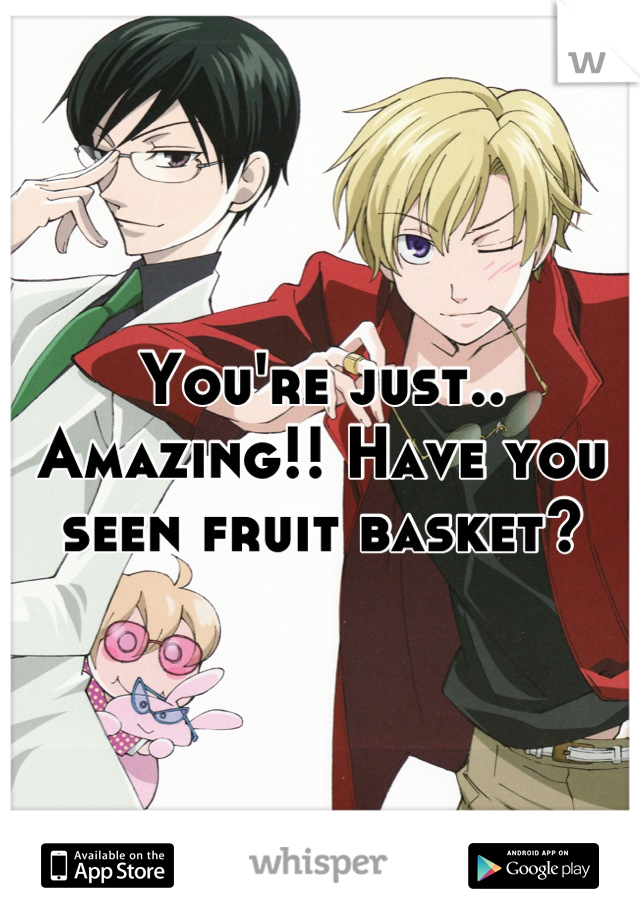 You're just.. Amazing!! Have you seen fruit basket?