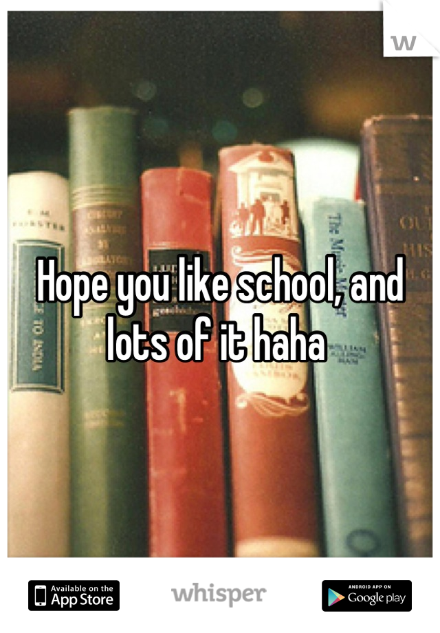 Hope you like school, and lots of it haha 