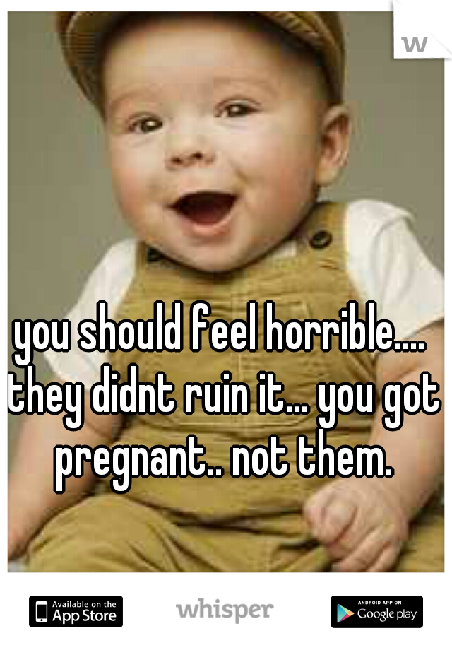 you should feel horrible.... they didnt ruin it... you got pregnant.. not them.