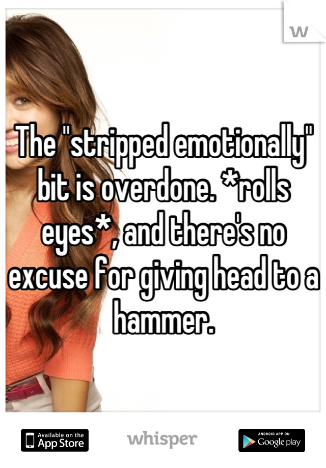 The "stripped emotionally" bit is overdone. *rolls eyes*, and there's no excuse for giving head to a hammer.