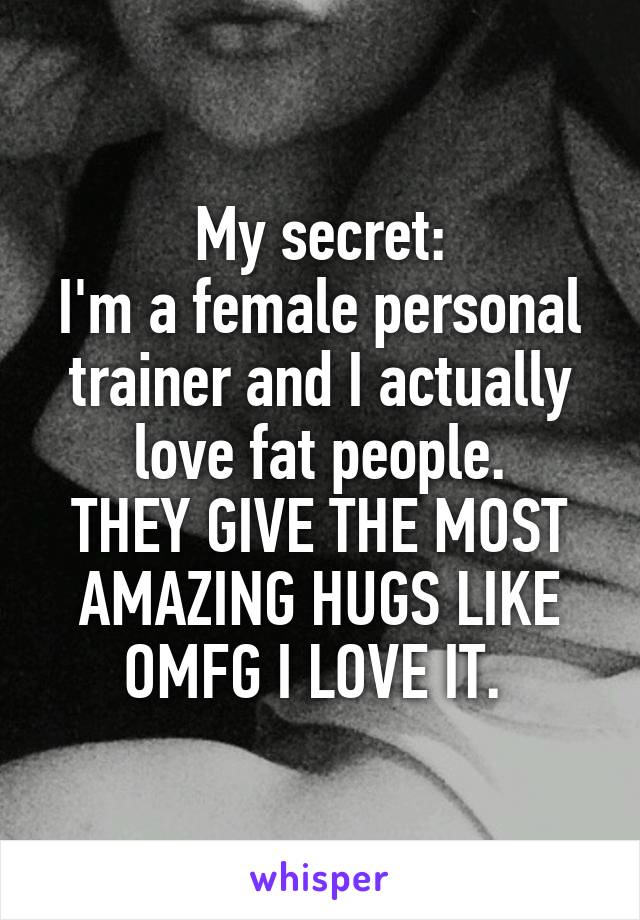 My secret:
I'm a female personal trainer and I actually love fat people.
THEY GIVE THE MOST AMAZING HUGS LIKE OMFG I LOVE IT. 