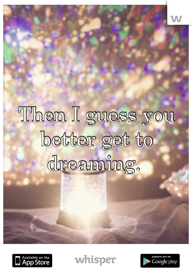 Then I guess you better get to dreaming. 