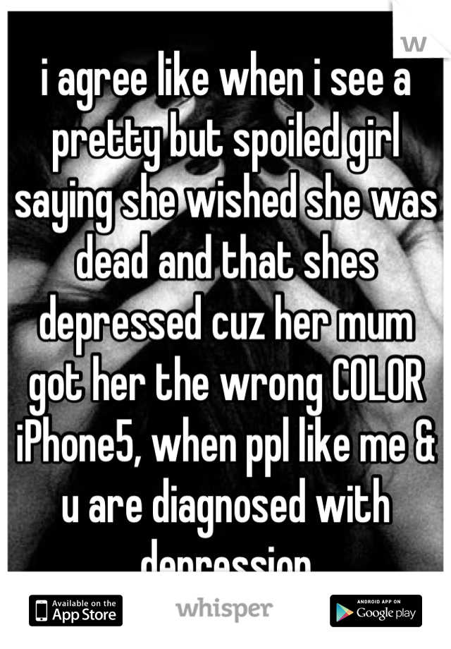i agree like when i see a pretty but spoiled girl saying she wished she was dead and that shes depressed cuz her mum got her the wrong COLOR iPhone5, when ppl like me & u are diagnosed with depression