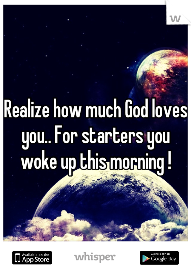 Realize how much God loves you.. For starters you woke up this morning !