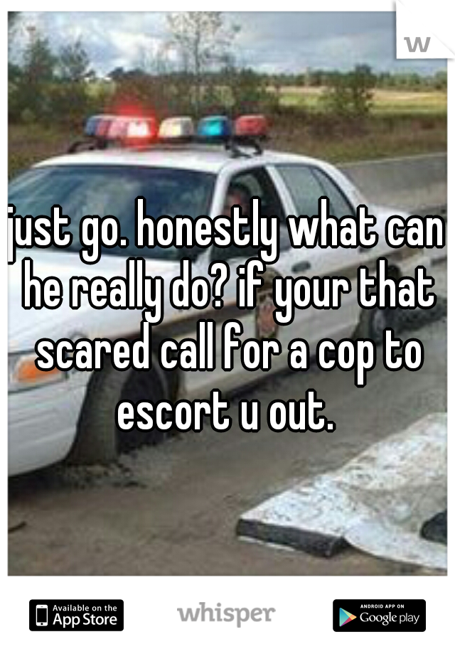just go. honestly what can he really do? if your that scared call for a cop to escort u out. 
