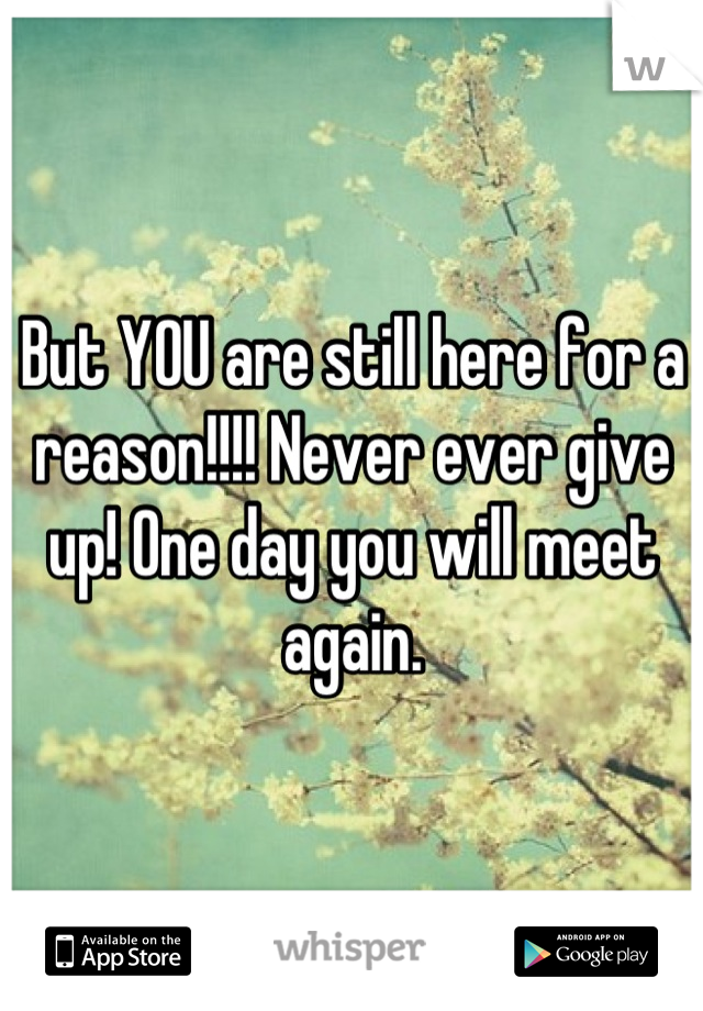 But YOU are still here for a reason!!!! Never ever give up! One day you will meet again.
